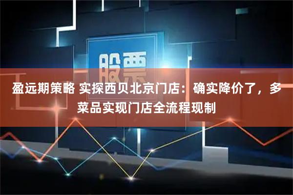 盈远期策略 实探西贝北京门店：确实降价了，多菜品实现门店全流程现制