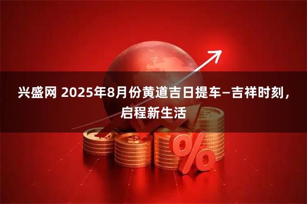 兴盛网 2025年8月份黄道吉日提车—吉祥时刻，启程新生活