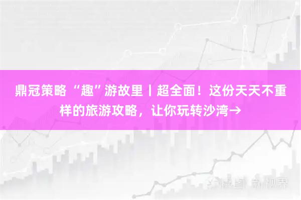 鼎冠策略 “趣”游故里丨超全面！这份天天不重样的旅游攻略，让你玩转沙湾→
