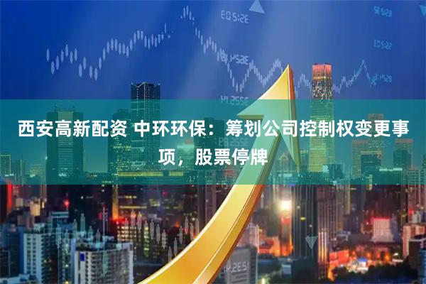 西安高新配资 中环环保：筹划公司控制权变更事项，股票停牌