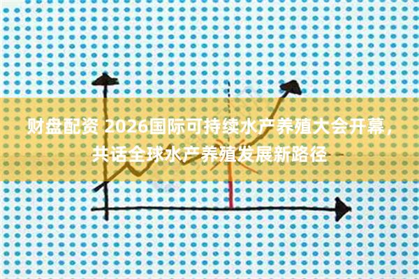 财盘配资 2026国际可持续水产养殖大会开幕，共话全球水产养殖发展新路径