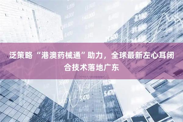 泛策略 “港澳药械通”助力，全球最新左心耳闭合技术落地广东