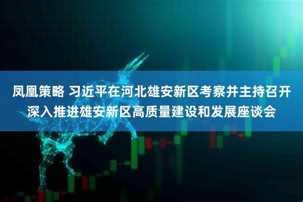 凤凰策略 习近平在河北雄安新区考察并主持召开深入推进雄安新区高质量建设和发展座谈会