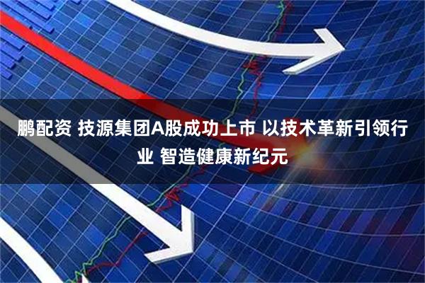 鹏配资 技源集团A股成功上市 以技术革新引领行业 智造健康新纪元